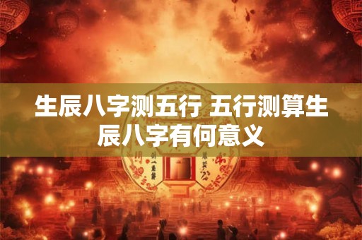 生辰八字测五行 五行测算生辰八字有何意义