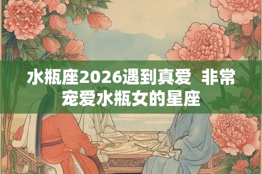 水瓶座2026遇到真爱 非常宠爱水瓶女的星座 水瓶座2026遇到真爱 非常宠爱水瓶女的星座