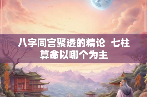 八字同宫聚透的精论  七柱算命以哪个为主