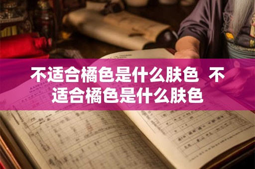 不适合橘色是什么肤色  不适合橘色是什么肤色