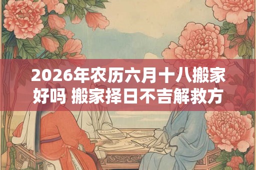 2026年农历六月十八搬家好吗 搬家择日不吉解救方法
