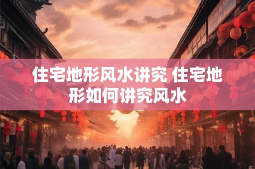 住宅地形风水讲究 住宅地形如何讲究风水