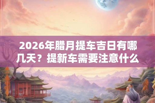 2026年腊月提车吉日有哪几天？提新车需要注意什么？