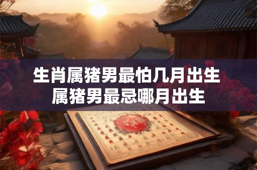 生肖属猪男最怕几月出生 属猪男最忌哪月出生 生肖属猪男最怕几月出生 属猪男最忌哪月出生