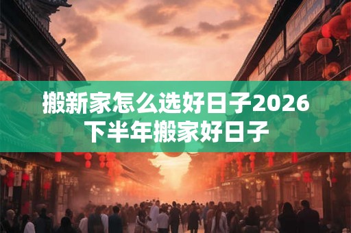 搬新家怎么选好日子2026下半年搬家好日子