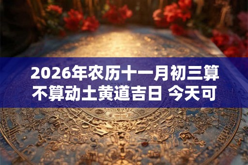 2026年农历十一月初三算不算动土黄道吉日 今天可以盖房吗