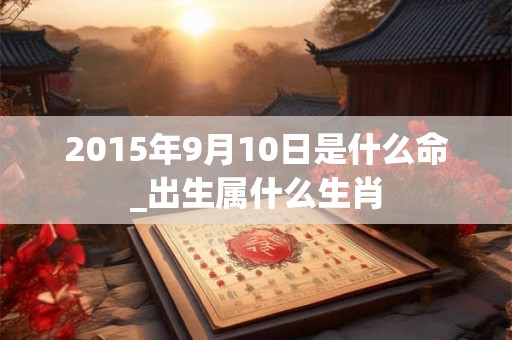 2015年9月10日是什么命_出生属什么生肖 2015年9月10日是什么命_出生属什么生肖
