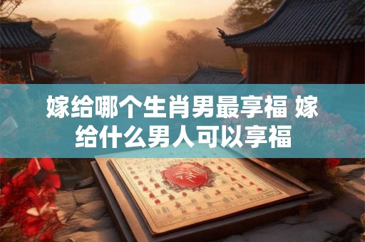 嫁给哪个生肖男最享福 嫁给什么男人可以享福