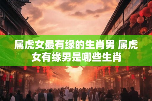属虎女最有缘的生肖男 属虎女有缘男是哪些生肖