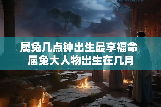 属兔几点钟出生最享福命 属兔大人物出生在几月 属兔几点钟出生最享福命 属兔大人物出生在几月