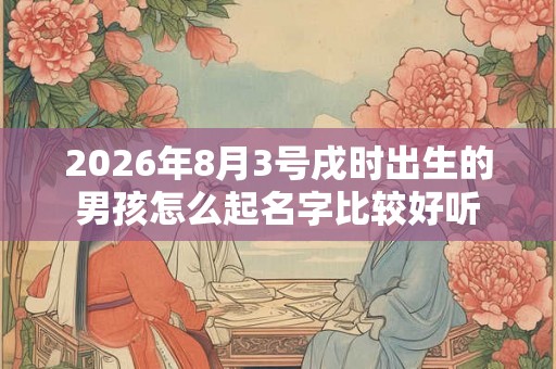 2026年8月3号戌时出生的男孩怎么起名字比较好听 2026年8月3号戌时出生的男孩怎么起名字比较好听