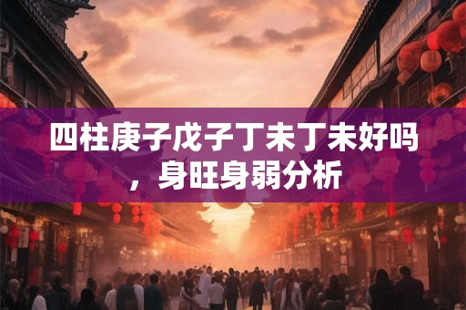 四柱庚子戊子丁未丁未好吗,身旺身弱分析 四柱庚子戊子丁未丁未好吗,身旺身弱分析