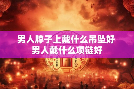 男人脖子上戴什么吊坠好 男人戴什么项链好