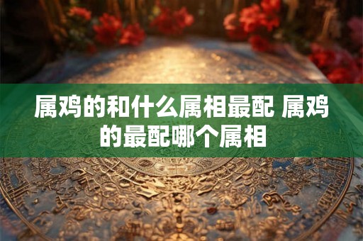 属鸡的和什么属相最配 属鸡的最配哪个属相