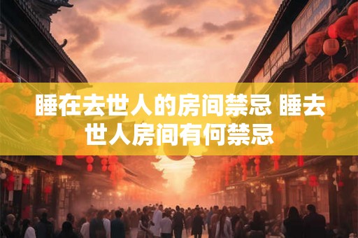 睡在去世人的房间禁忌 睡去世人房间有何禁忌