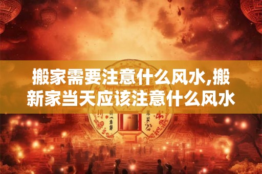 搬家需要注意什么风水,搬新家当天应该注意什么风水