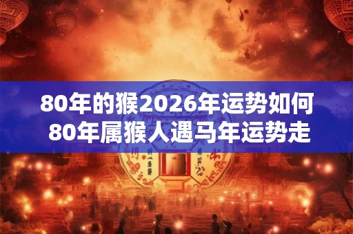 80年的猴2026年运势如何 80年属猴人遇马年运势走向