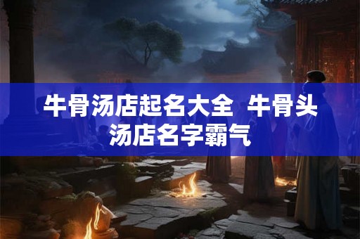 牛骨汤店起名大全  牛骨头汤店名字霸气