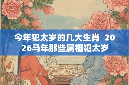 今年犯太岁的几大生肖 2026马年那些属相犯太岁 今年犯太岁的几大生肖 2026马年那些属相犯太岁