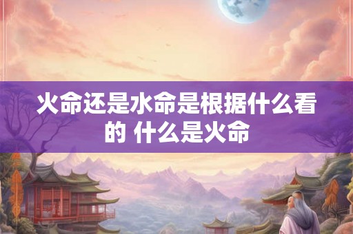 火命还是水命是根据什么看的 什么是火命