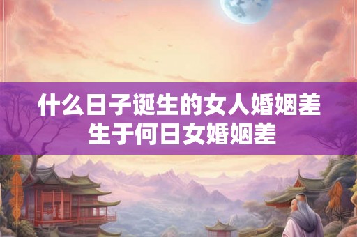 什么日子诞生的女人婚姻差 生于何日女婚姻差