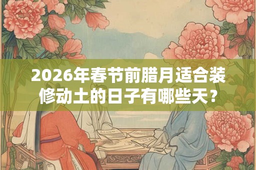 2026年春节前腊月适合装修动土的日子有哪些天？