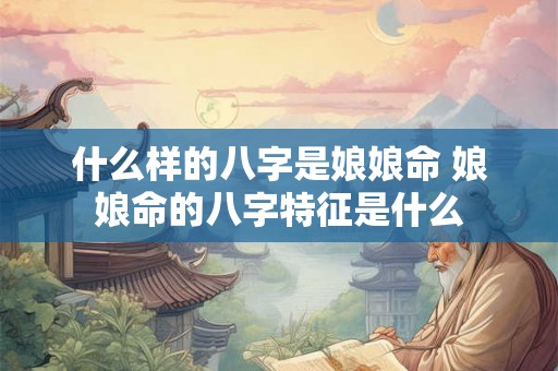 什么样的八字是娘娘命 娘娘命的八字特征是什么 什么样的八字是娘娘命 娘娘命的八字特征是什么