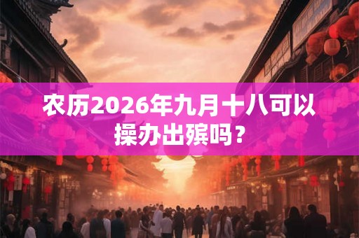 农历2026年九月十八可以操办出殡吗？