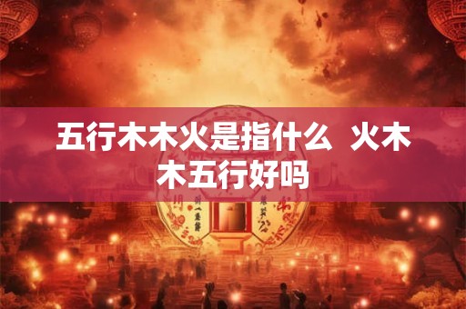 五行木木火是指什么 火木木五行好吗 五行木木火是指什么 火木木五行好吗