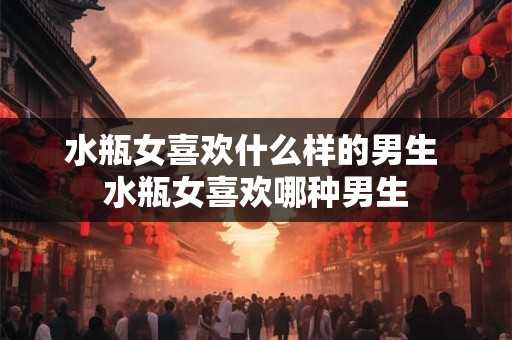 水瓶女喜欢什么样的男生 水瓶女喜欢哪种男生