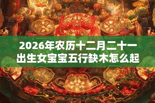 2026年农历十二月二十一出生女宝宝五行缺木怎么起名 2026年农历十二月二十一出生女宝宝五行缺木怎么起名