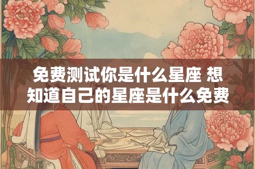 免费测试你是什么星座 想知道自己的星座是什么免费测试如何进行