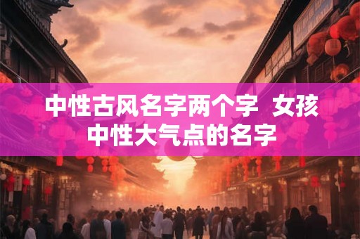 中性古风名字两个字  女孩中性大气点的名字