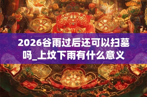2026谷雨过后还可以扫墓吗_上坟下雨有什么意义