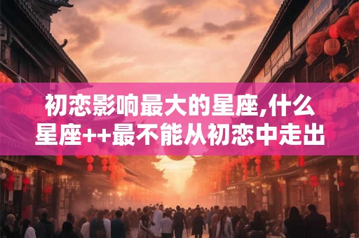 初恋影响最大的星座,什么星座++最不能从初恋中走出？