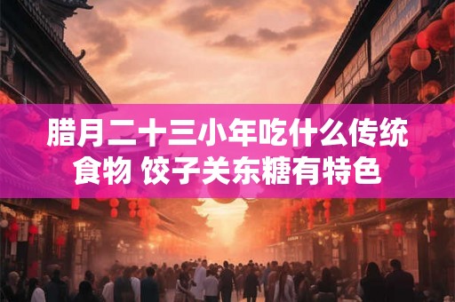 腊月二十三小年吃什么传统食物 饺子关东糖有特色