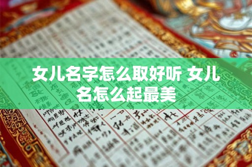 女儿名字怎么取好听 女儿名怎么起最美 女儿名字怎么取好听 女儿名怎么起最美