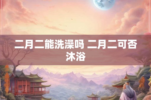 二月二能洗澡吗 二月二可否沐浴