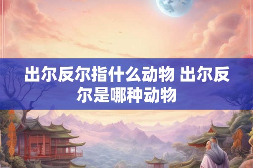 出尔反尔指什么动物 出尔反尔是哪种动物