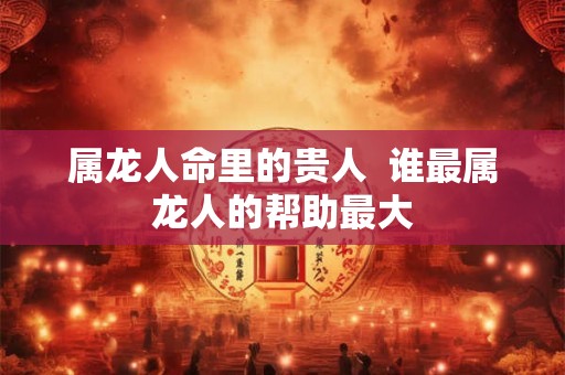 属龙人命里的贵人  谁最属龙人的帮助最大