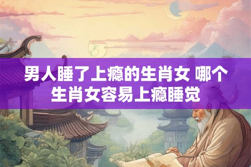 男人睡了上瘾的生肖女 哪个生肖女容易上瘾睡觉