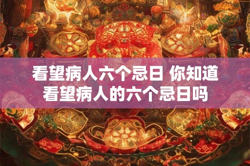 看望病人六个忌日 你知道看望病人的六个忌日吗
