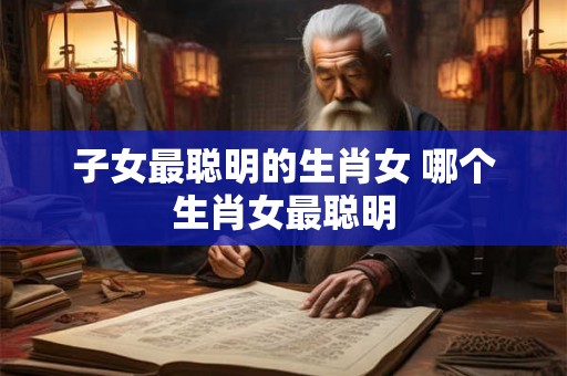 子女最聪明的生肖女 哪个生肖女最聪明 子女最聪明的生肖女 哪个生肖女最聪明