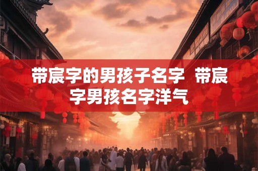 带宸字的男孩子名字 带宸字男孩名字洋气 带宸字的男孩子名字 带宸字男孩名字洋气