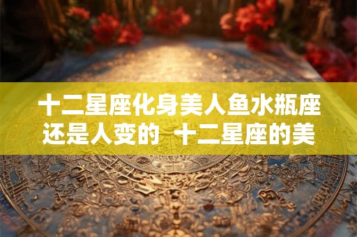 十二星座化身美人鱼水瓶座还是人变的  十二星座的美人鱼