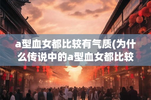 a型血女都比较有气质(为什么传说中的a型血女都比较有气质)