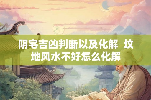 阴宅吉凶判断以及化解  坟地风水不好怎么化解