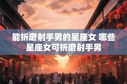 能折磨射手男的星座女 哪些星座女可折磨射手男 能折磨射手男的星座女 哪些星座女可折磨射手男
