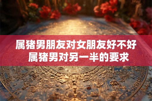 属猪男朋友对女朋友好不好  属猪男对另一半的要求