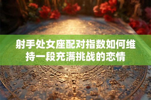 射手处女座配对指数如何维持一段充满挑战的恋情